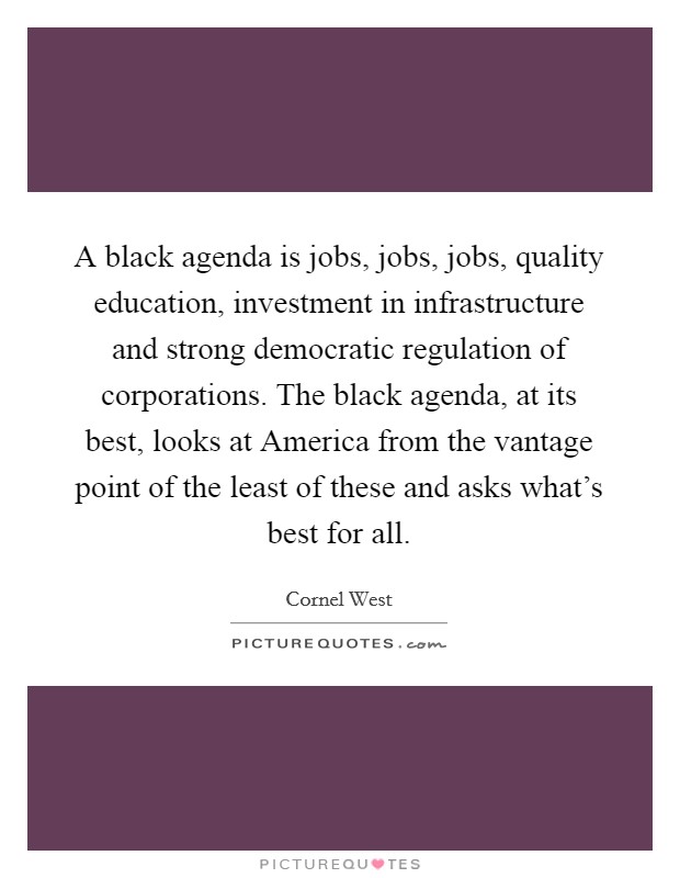 A black agenda is jobs, jobs, jobs, quality education, investment in infrastructure and strong democratic regulation of corporations. The black agenda, at its best, looks at America from the vantage point of the least of these and asks what's best for all Picture Quote #1