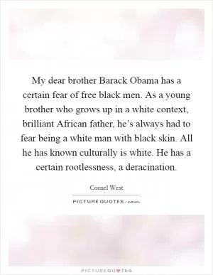 My dear brother Barack Obama has a certain fear of free black men. As a young brother who grows up in a white context, brilliant African father, he’s always had to fear being a white man with black skin. All he has known culturally is white. He has a certain rootlessness, a deracination Picture Quote #1