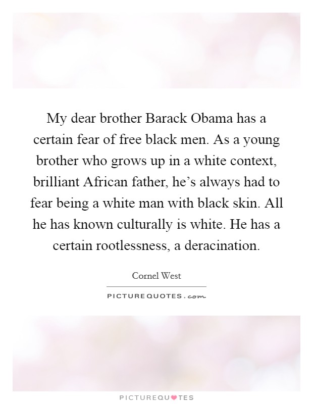 My dear brother Barack Obama has a certain fear of free black men. As a young brother who grows up in a white context, brilliant African father, he's always had to fear being a white man with black skin. All he has known culturally is white. He has a certain rootlessness, a deracination Picture Quote #1