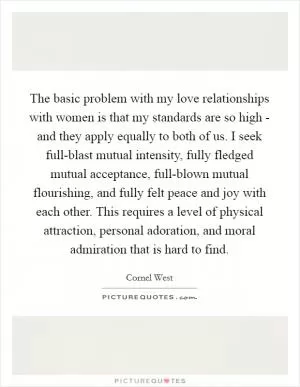 The basic problem with my love relationships with women is that my standards are so high - and they apply equally to both of us. I seek full-blast mutual intensity, fully fledged mutual acceptance, full-blown mutual flourishing, and fully felt peace and joy with each other. This requires a level of physical attraction, personal adoration, and moral admiration that is hard to find Picture Quote #1