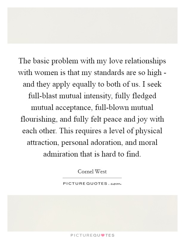 The basic problem with my love relationships with women is that my standards are so high - and they apply equally to both of us. I seek full-blast mutual intensity, fully fledged mutual acceptance, full-blown mutual flourishing, and fully felt peace and joy with each other. This requires a level of physical attraction, personal adoration, and moral admiration that is hard to find Picture Quote #1