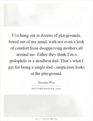 I’ve hung out at dozens of playgrounds, bored out of my mind, with not even a look of comfort from disapproving mothers all around me. Either they think I’m a pedophile or a deadbeat dad. That’s what I get for being a single dad - suspicious looks at the playground Picture Quote #1