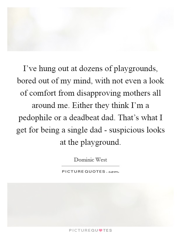 I've hung out at dozens of playgrounds, bored out of my mind, with not even a look of comfort from disapproving mothers all around me. Either they think I'm a pedophile or a deadbeat dad. That's what I get for being a single dad - suspicious looks at the playground Picture Quote #1
