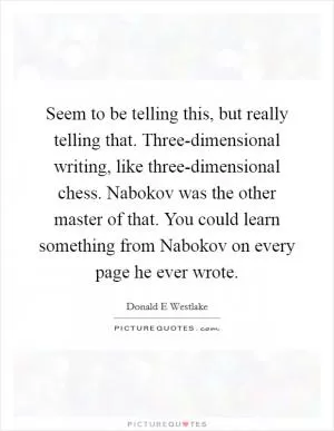 Seem to be telling this, but really telling that. Three-dimensional writing, like three-dimensional chess. Nabokov was the other master of that. You could learn something from Nabokov on every page he ever wrote Picture Quote #1