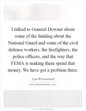 I talked to General Downer about some of the funding about the National Guard and some of the civil defense workers, the firefighters, the police officers, and the way that FEMA is making them spend that money. We have got a problem there Picture Quote #1
