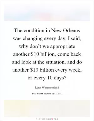 The condition in New Orleans was changing every day. I said, why don’t we appropriate another $10 billion, come back and look at the situation, and do another $10 billion every week, or every 10 days? Picture Quote #1