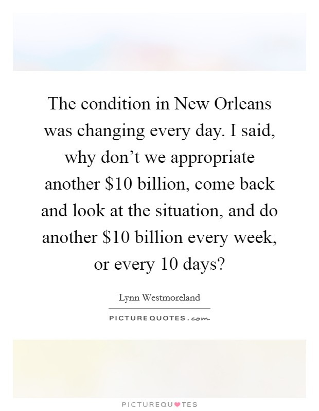 The condition in New Orleans was changing every day. I said, why don't we appropriate another $10 billion, come back and look at the situation, and do another $10 billion every week, or every 10 days? Picture Quote #1