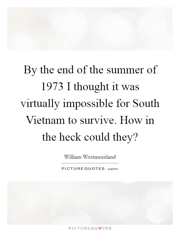 By the end of the summer of 1973 I thought it was virtually impossible for South Vietnam to survive. How in the heck could they? Picture Quote #1