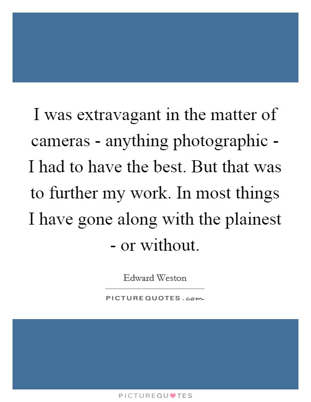 I was extravagant in the matter of cameras - anything photographic - I had to have the best. But that was to further my work. In most things I have gone along with the plainest - or without Picture Quote #1