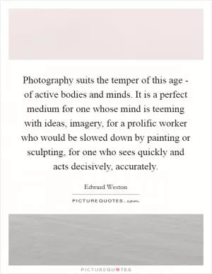 Photography suits the temper of this age - of active bodies and minds. It is a perfect medium for one whose mind is teeming with ideas, imagery, for a prolific worker who would be slowed down by painting or sculpting, for one who sees quickly and acts decisively, accurately Picture Quote #1