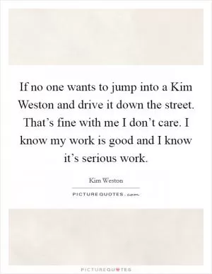 If no one wants to jump into a Kim Weston and drive it down the street. That’s fine with me I don’t care. I know my work is good and I know it’s serious work Picture Quote #1