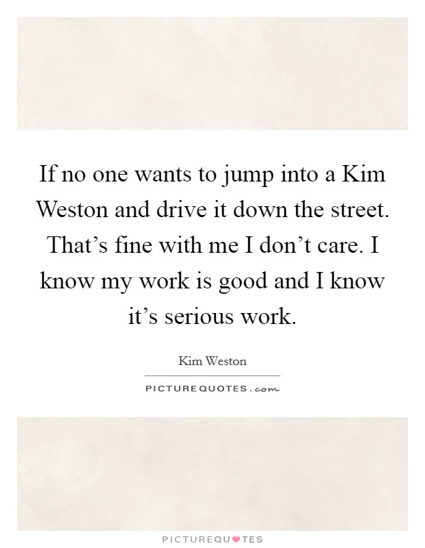 If no one wants to jump into a Kim Weston and drive it down the street. That's fine with me I don't care. I know my work is good and I know it's serious work Picture Quote #1