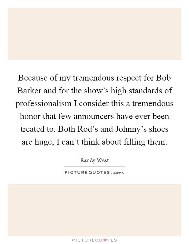 Because of my tremendous respect for Bob Barker and for the show's high standards of professionalism I consider this a tremendous honor that few announcers have ever been treated to. Both Rod's and Johnny's shoes are huge; I can't think about filling them Picture Quote #1