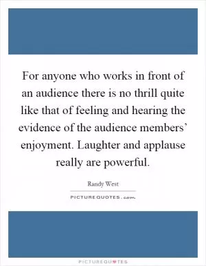For anyone who works in front of an audience there is no thrill quite like that of feeling and hearing the evidence of the audience members’ enjoyment. Laughter and applause really are powerful Picture Quote #1