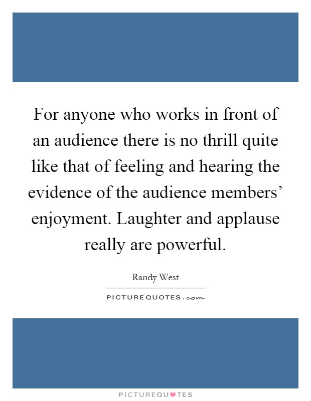For anyone who works in front of an audience there is no thrill quite like that of feeling and hearing the evidence of the audience members' enjoyment. Laughter and applause really are powerful Picture Quote #1
