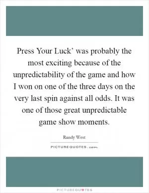 Press Your Luck’ was probably the most exciting because of the unpredictability of the game and how I won on one of the three days on the very last spin against all odds. It was one of those great unpredictable game show moments Picture Quote #1
