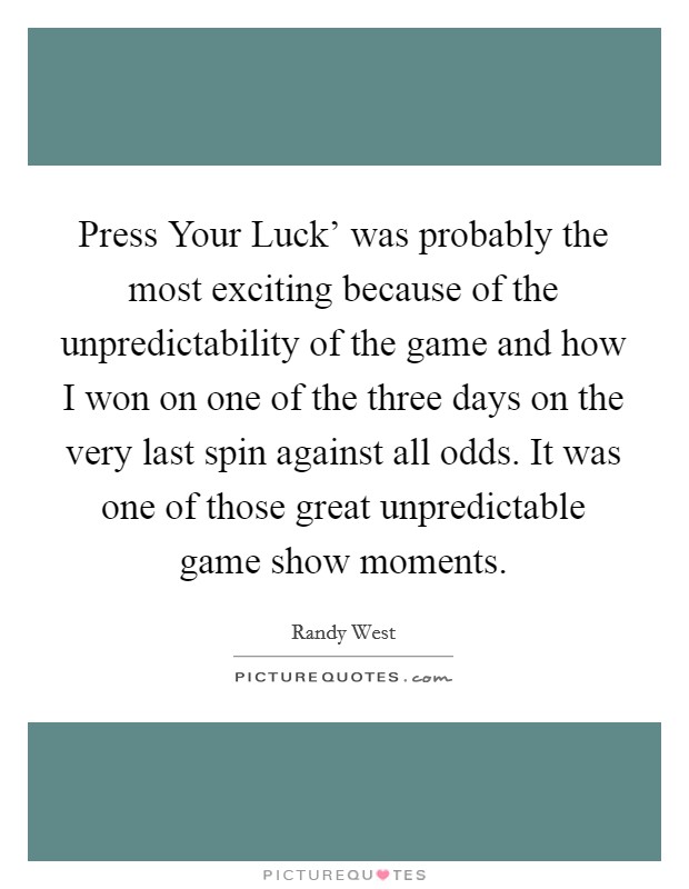 Press Your Luck' was probably the most exciting because of the unpredictability of the game and how I won on one of the three days on the very last spin against all odds. It was one of those great unpredictable game show moments Picture Quote #1