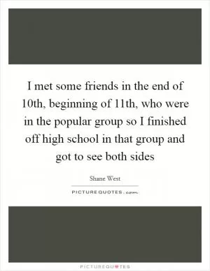 I met some friends in the end of 10th, beginning of 11th, who were in the popular group so I finished off high school in that group and got to see both sides Picture Quote #1