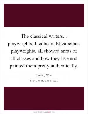 The classical writers... playwrights, Jacobean, Elizabethan playwrights, all showed areas of all classes and how they live and painted them pretty authentically Picture Quote #1