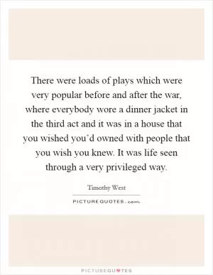 There were loads of plays which were very popular before and after the war, where everybody wore a dinner jacket in the third act and it was in a house that you wished you’d owned with people that you wish you knew. It was life seen through a very privileged way Picture Quote #1