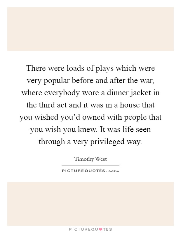 There were loads of plays which were very popular before and after the war, where everybody wore a dinner jacket in the third act and it was in a house that you wished you'd owned with people that you wish you knew. It was life seen through a very privileged way Picture Quote #1