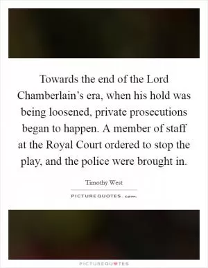 Towards the end of the Lord Chamberlain’s era, when his hold was being loosened, private prosecutions began to happen. A member of staff at the Royal Court ordered to stop the play, and the police were brought in Picture Quote #1