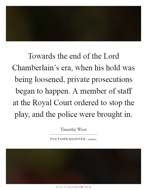 Towards the end of the Lord Chamberlain's era, when his hold was being loosened, private prosecutions began to happen. A member of staff at the Royal Court ordered to stop the play, and the police were brought in Picture Quote #1
