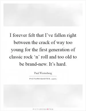 I forever felt that I’ve fallen right between the crack of way too young for the first generation of classic rock ‘n’ roll and too old to be brand-new. It’s hard Picture Quote #1
