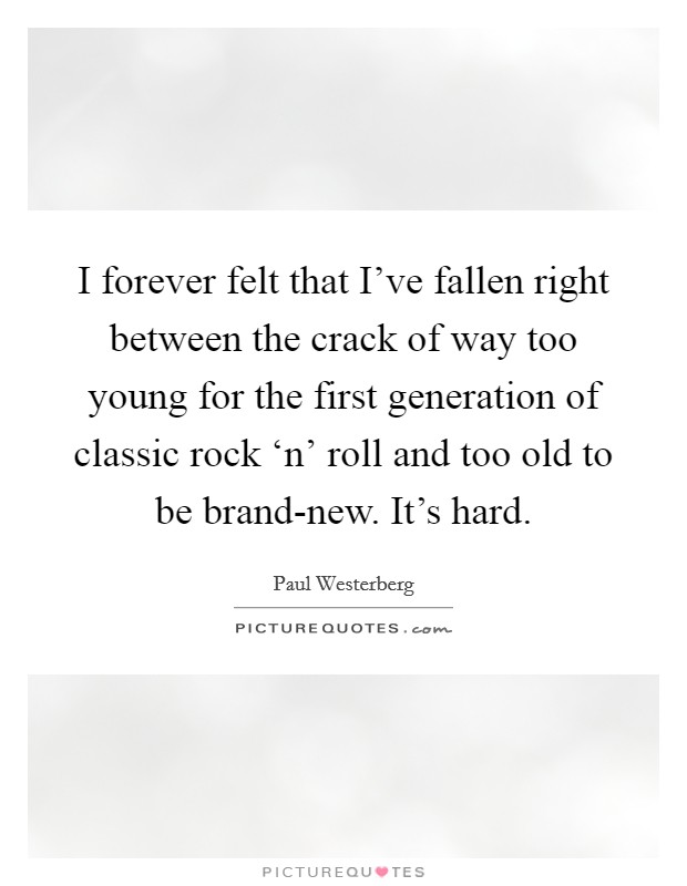 I forever felt that I've fallen right between the crack of way too young for the first generation of classic rock ‘n' roll and too old to be brand-new. It's hard Picture Quote #1