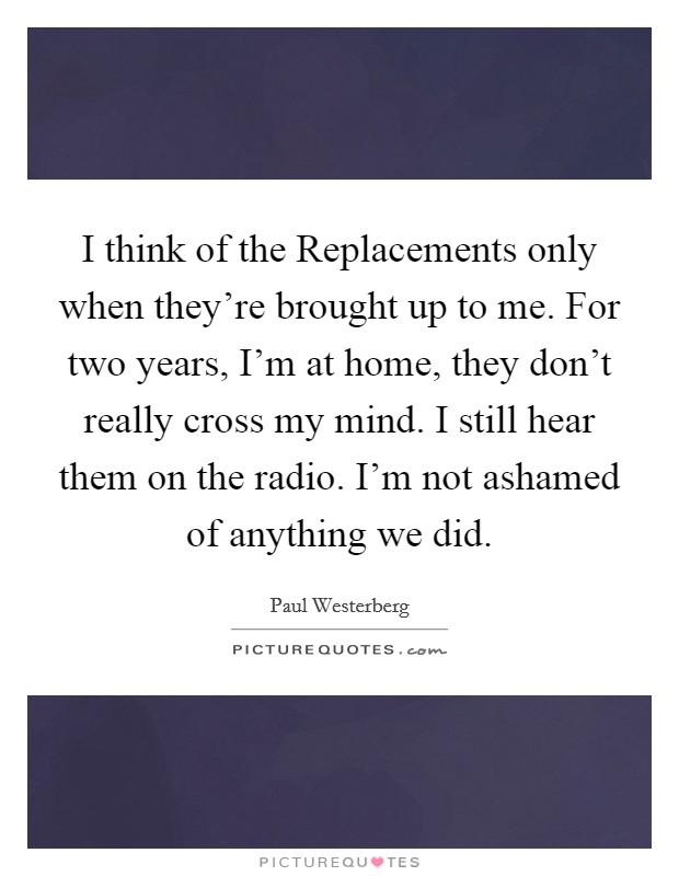 I think of the Replacements only when they're brought up to me. For two years, I'm at home, they don't really cross my mind. I still hear them on the radio. I'm not ashamed of anything we did Picture Quote #1