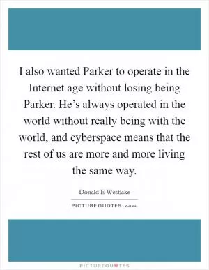I also wanted Parker to operate in the Internet age without losing being Parker. He’s always operated in the world without really being with the world, and cyberspace means that the rest of us are more and more living the same way Picture Quote #1