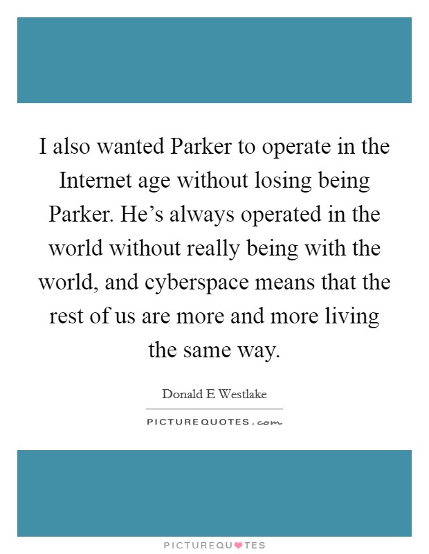 I also wanted Parker to operate in the Internet age without losing being Parker. He's always operated in the world without really being with the world, and cyberspace means that the rest of us are more and more living the same way Picture Quote #1