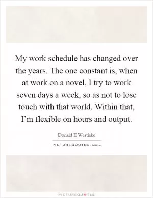 My work schedule has changed over the years. The one constant is, when at work on a novel, I try to work seven days a week, so as not to lose touch with that world. Within that, I’m flexible on hours and output Picture Quote #1