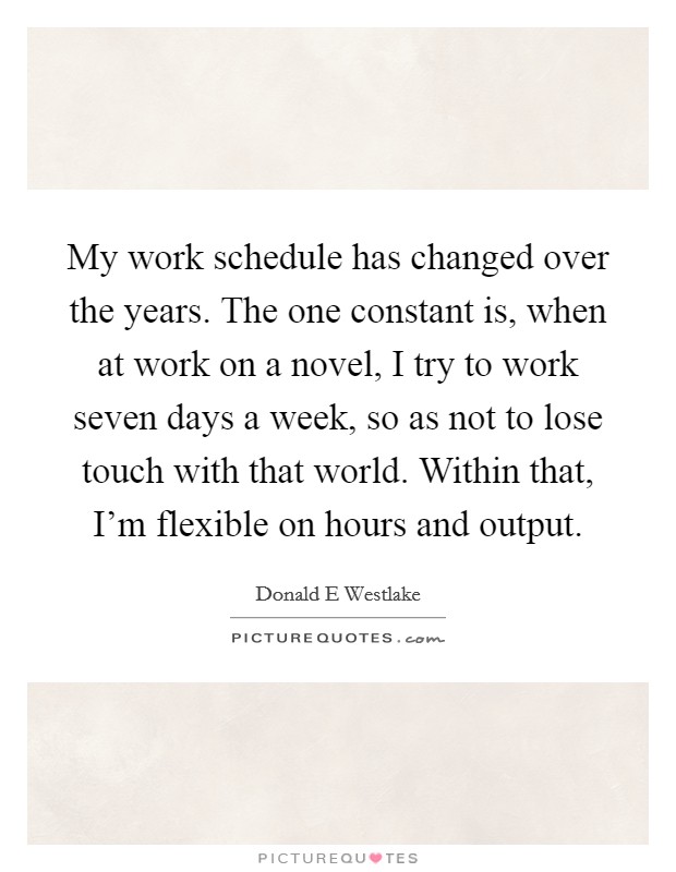 My work schedule has changed over the years. The one constant is, when at work on a novel, I try to work seven days a week, so as not to lose touch with that world. Within that, I'm flexible on hours and output Picture Quote #1