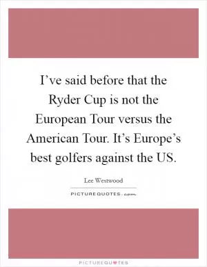 I’ve said before that the Ryder Cup is not the European Tour versus the American Tour. It’s Europe’s best golfers against the US Picture Quote #1