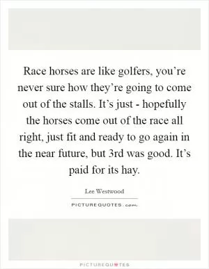 Race horses are like golfers, you’re never sure how they’re going to come out of the stalls. It’s just - hopefully the horses come out of the race all right, just fit and ready to go again in the near future, but 3rd was good. It’s paid for its hay Picture Quote #1