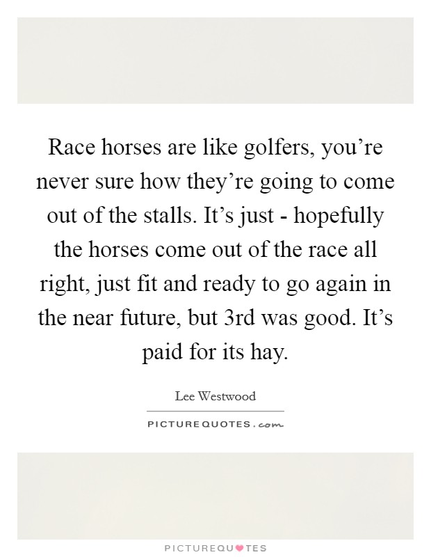 Race horses are like golfers, you're never sure how they're going to come out of the stalls. It's just - hopefully the horses come out of the race all right, just fit and ready to go again in the near future, but 3rd was good. It's paid for its hay Picture Quote #1