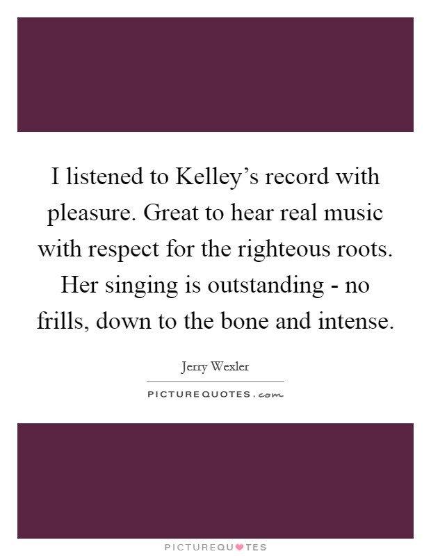 I listened to Kelley's record with pleasure. Great to hear real music with respect for the righteous roots. Her singing is outstanding - no frills, down to the bone and intense Picture Quote #1