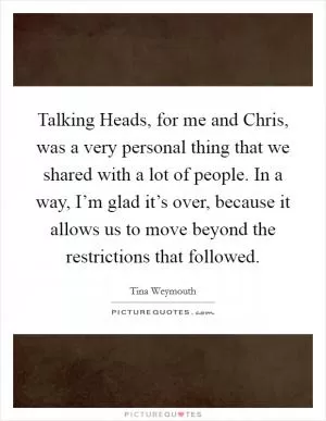 Talking Heads, for me and Chris, was a very personal thing that we shared with a lot of people. In a way, I’m glad it’s over, because it allows us to move beyond the restrictions that followed Picture Quote #1