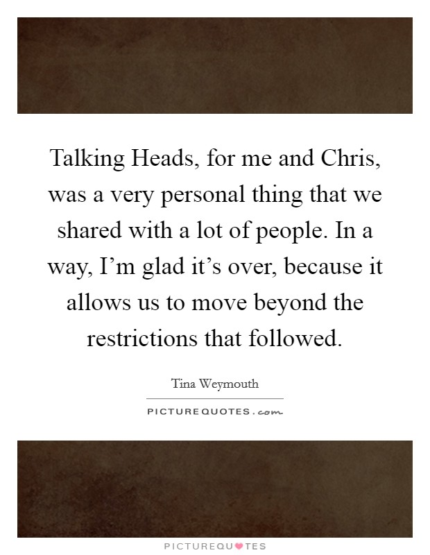 Talking Heads, for me and Chris, was a very personal thing that we shared with a lot of people. In a way, I'm glad it's over, because it allows us to move beyond the restrictions that followed Picture Quote #1