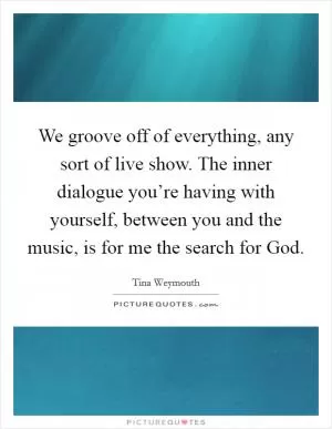 We groove off of everything, any sort of live show. The inner dialogue you’re having with yourself, between you and the music, is for me the search for God Picture Quote #1