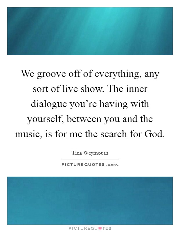 We groove off of everything, any sort of live show. The inner dialogue you're having with yourself, between you and the music, is for me the search for God Picture Quote #1