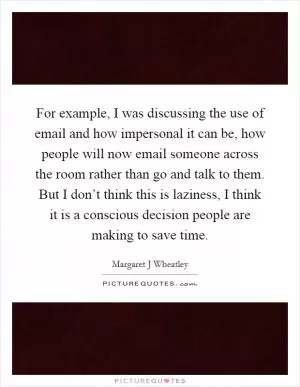 For example, I was discussing the use of email and how impersonal it can be, how people will now email someone across the room rather than go and talk to them. But I don’t think this is laziness, I think it is a conscious decision people are making to save time Picture Quote #1