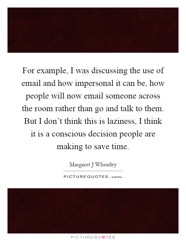 For example, I was discussing the use of email and how impersonal it can be, how people will now email someone across the room rather than go and talk to them. But I don't think this is laziness, I think it is a conscious decision people are making to save time Picture Quote #1