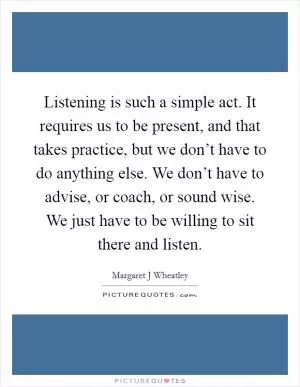 Listening is such a simple act. It requires us to be present, and that takes practice, but we don’t have to do anything else. We don’t have to advise, or coach, or sound wise. We just have to be willing to sit there and listen Picture Quote #1