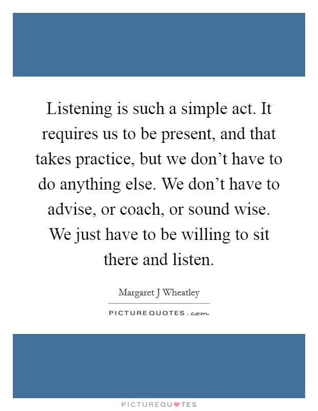 Listening is such a simple act. It requires us to be present, and that takes practice, but we don't have to do anything else. We don't have to advise, or coach, or sound wise. We just have to be willing to sit there and listen Picture Quote #1