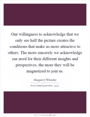 Our willingness to acknowledge that we only see half the picture creates the conditions that make us more attractive to others. The more sincerely we acknowledge our need for their different insights and perspectives, the more they will be magnetized to join us Picture Quote #1