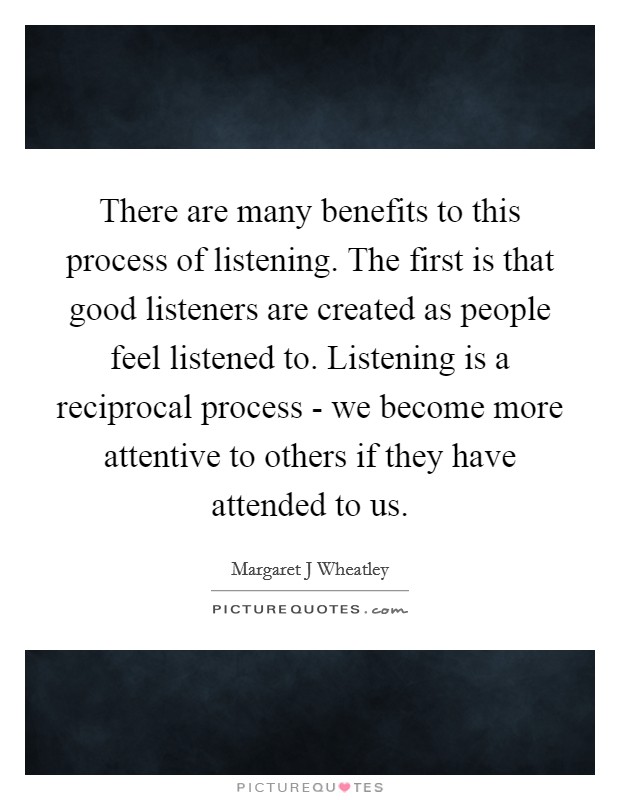 There are many benefits to this process of listening. The first is that good listeners are created as people feel listened to. Listening is a reciprocal process - we become more attentive to others if they have attended to us Picture Quote #1