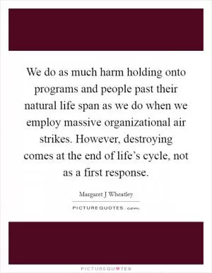 We do as much harm holding onto programs and people past their natural life span as we do when we employ massive organizational air strikes. However, destroying comes at the end of life’s cycle, not as a first response Picture Quote #1