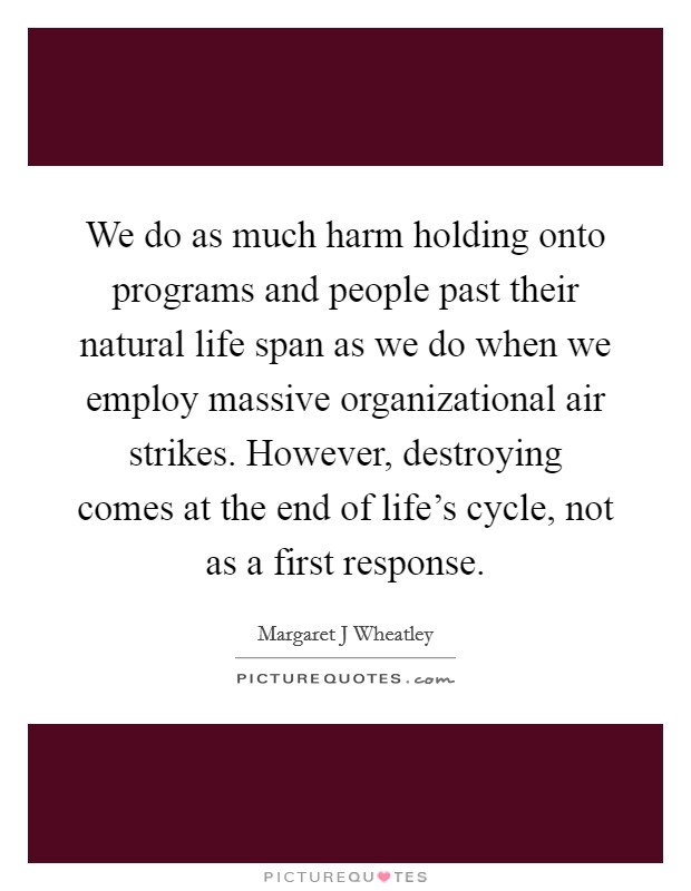 We do as much harm holding onto programs and people past their natural life span as we do when we employ massive organizational air strikes. However, destroying comes at the end of life's cycle, not as a first response Picture Quote #1